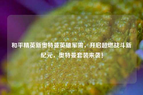 和平精英新奥特曼英雄军需，开启超燃战斗新纪元，奥特曼套装来袭！