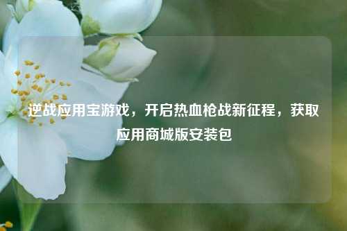 逆战应用宝游戏,开启热血枪战新征程,获取应用商城版安装包