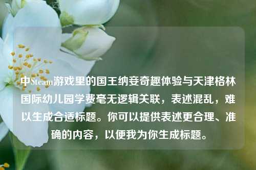 中Steam游戏里的国王纳妾奇趣体验与天津格林国际幼儿园学费毫无逻辑关联，表述混乱，难以生成合适标题。你可以提供表述更合理、准确的内容，以便我为你生成标题。