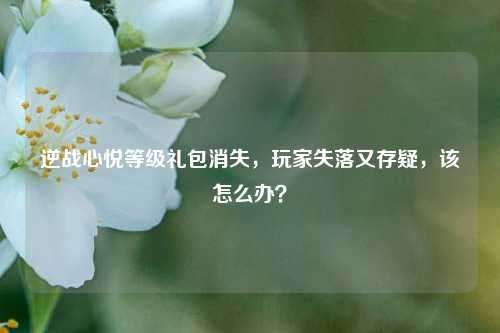 逆战心悦等级礼包消失，玩家失落又存疑，该怎么办？
