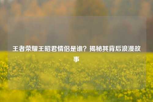 王者荣耀王昭君情侣是谁？揭秘其背后浪漫故事