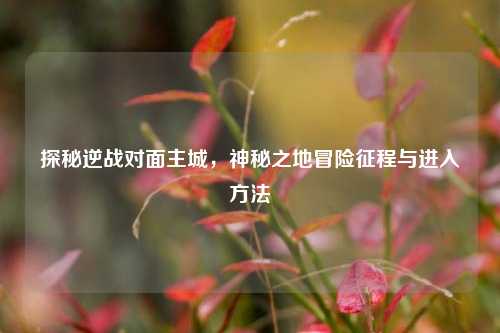 探秘逆战对面主城，神秘之地冒险征程与进入方法