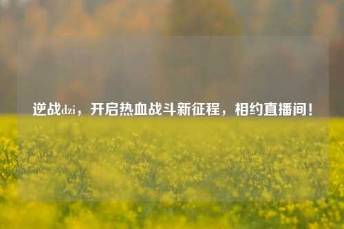 逆战dzi，开启热血战斗新征程，相约直播间！