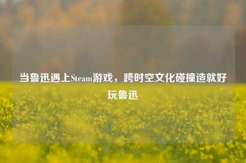 当鲁迅遇上Steam游戏，跨时空文化碰撞造就好玩鲁迅
