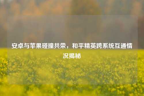 安卓与苹果碰撞共荣,和平精英跨系统互通情况揭秘