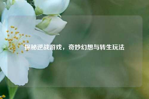探秘逆战游戏，奇妙幻想与转生玩法