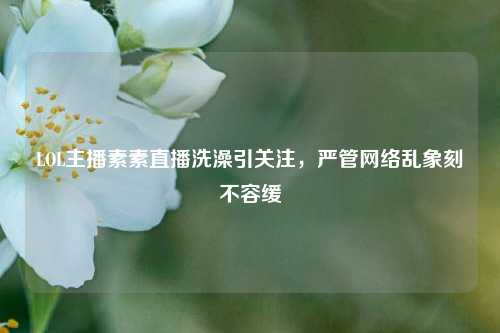 LOL主播素素直播洗澡引关注，严管网络乱象刻不容缓