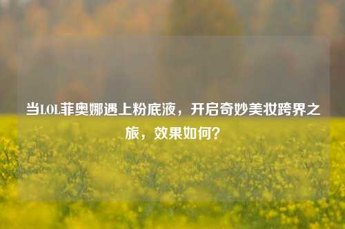 当LOL菲奥娜遇上粉底液,开启奇妙美妆跨界之旅,效果如何?