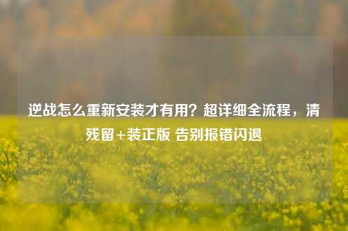 逆战怎么重新安装才有用?超详细全流程,清残留+装正版 告别报错闪退