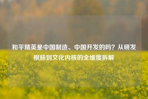和平精英是中国制造、中国开发的吗？从研发根脉到文化内核的全维度拆解