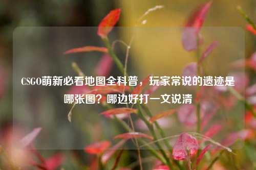 CSGO萌新必看地图全科普，玩家常说的遗迹是哪张图？哪边好打一文说清