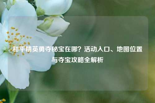 和平精英勇夺秘宝在哪？活动入口、地图位置与夺宝攻略全解析