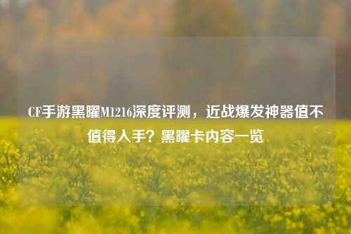 CF手游黑曜M1216深度评测,近战爆发神器值不值得入手?黑曜卡内容一览