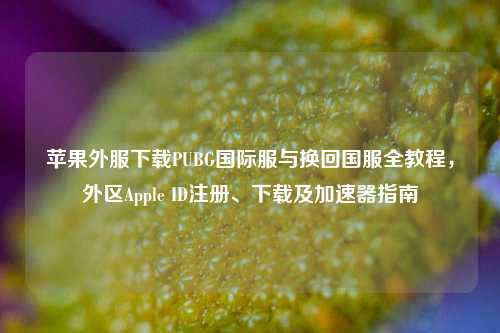 苹果外服下载PUBG国际服与换回国服全教程，外区Apple ID注册、下载及加速器指南