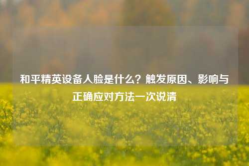 和平精英设备人脸是什么？触发原因、影响与正确应对方法一次说清