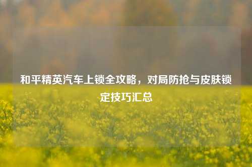 和平精英汽车上锁全攻略,对局防抢与皮肤锁定技巧汇总