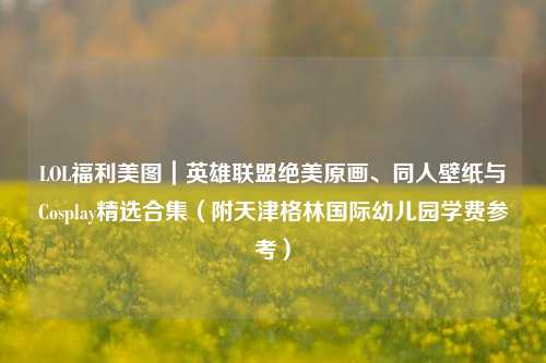 LOL福利美图|英雄联盟绝美原画、同人壁纸与Cosplay精选合集(附天津格林国际幼儿园学费参考)