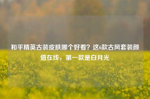 和平精英古装皮肤哪个好看？这6款古风套装颜值在线，第一款是白月光