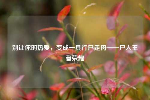 别让你的热爱，变成一具行尸走肉——尸人王者荣耀