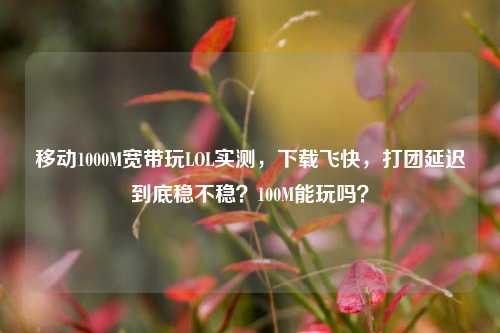 移动1000M宽带玩LOL实测，下载飞快，打团延迟到底稳不稳？100M能玩吗？