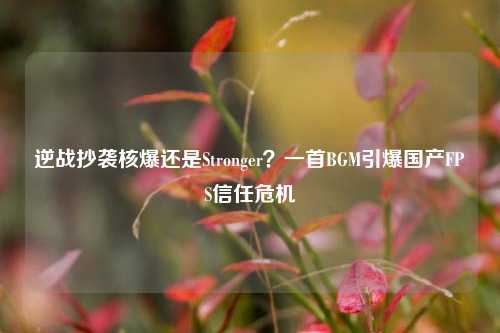 逆战抄袭核爆还是Stronger？一首BGM引爆国产FPS信任危机