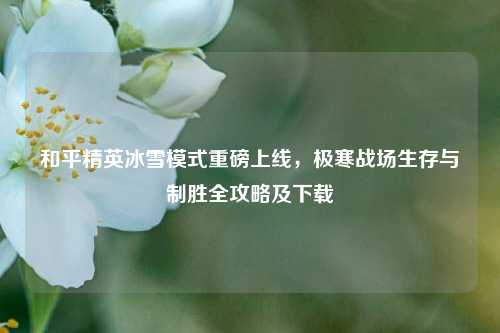 和平精英冰雪模式重磅上线，极寒战场生存与制胜全攻略及下载
