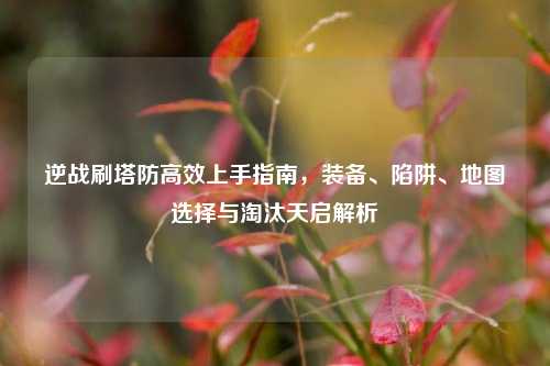 逆战刷塔防高效上手指南，装备、陷阱、地图选择与淘汰天启解析