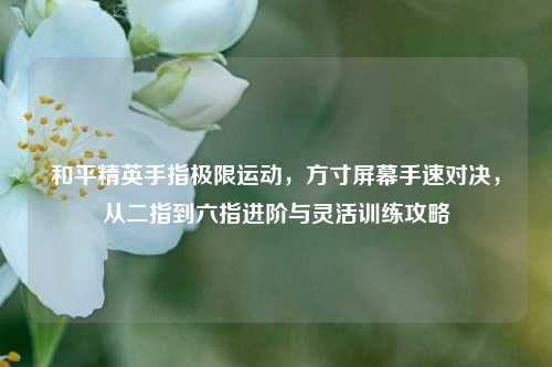 和平精英手指极限运动，方寸屏幕手速对决，从二指到六指进阶与灵活训练攻略