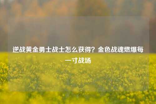 逆战黄金勇士战士怎么获得?金色战魂燃爆每一寸战场