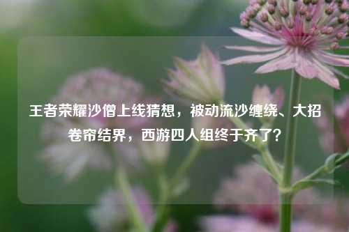 王者荣耀沙僧上线猜想,被动流沙缠绕、大招卷帘结界,西游四人组终于齐了?