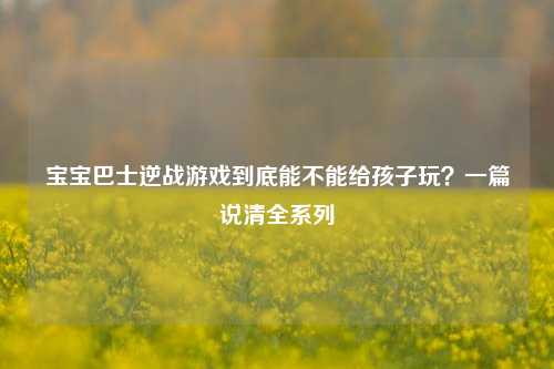 宝宝巴士逆战游戏到底能不能给孩子玩？一篇说清全系列