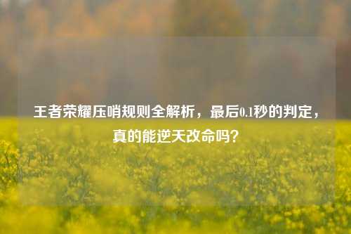 王者荣耀压哨规则全解析,最后0.1秒的判定,真的能逆天改命吗?