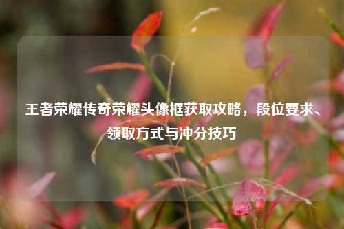 王者荣耀传奇荣耀头像框获取攻略,段位要求、领取方式与冲分技巧