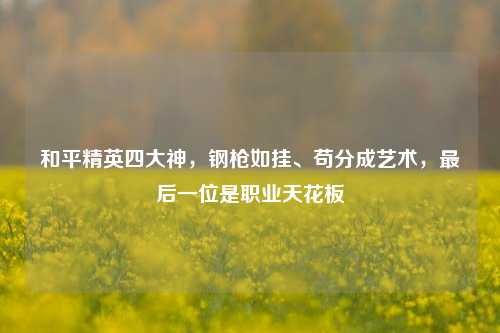 和平精英四大神，钢枪如挂、苟分成艺术，最后一位是职业天花板