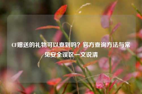 CF赠送的礼物可以查到吗？官方查询方法与常见安全误区一文说清