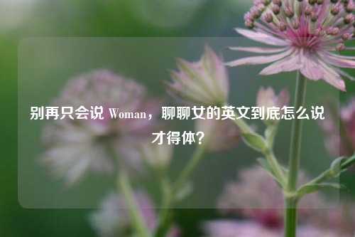 别再只会说 Woman,聊聊女的英文到底怎么说才得体?