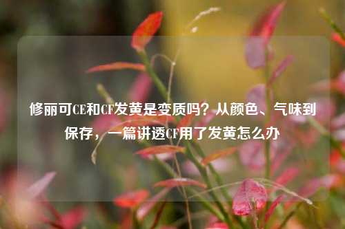修丽可CE和CF发黄是变质吗?从颜色、气味到保存,一篇讲透CF用了发黄怎么办