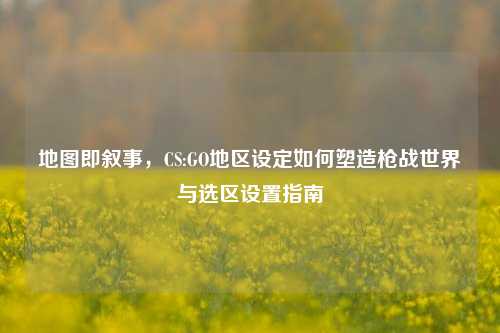 地图即叙事，CS:GO地区设定如何塑造枪战世界与选区设置指南