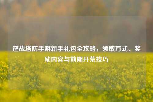 逆战塔防手游新手礼包全攻略，领取方式、奖励内容与前期开荒技巧