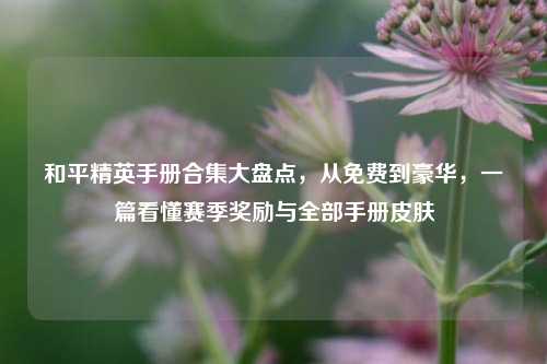 和平精英手册合集大盘点，从免费到豪华，一篇看懂赛季奖励与全部手册皮肤