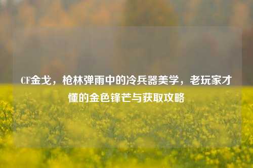 CF金戈，枪林弹雨中的冷兵器美学，老玩家才懂的金色锋芒与获取攻略